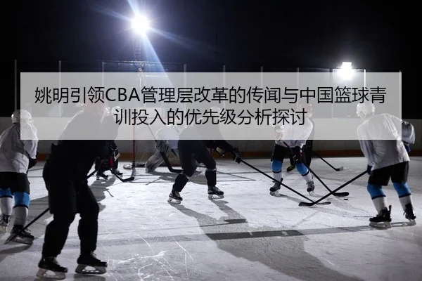 姚明引领CBA管理层改革的传闻与中国篮球青训投入的优先级分析探讨